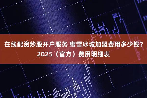 在线配资炒股开户服务 蜜雪冰城加盟费用多少钱？2025（官方）费用明细表
