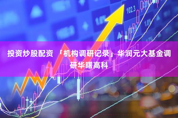 投资炒股配资 「机构调研记录」华润元大基金调研华曙高科