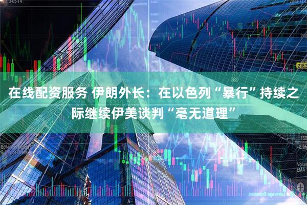在线配资服务 伊朗外长：在以色列“暴行”持续之际继续伊美谈判“毫无道理”