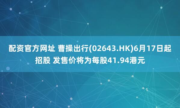 配资官方网址 曹操出行(02643.HK)6月17日起招股 发售价将为每股41.94港元