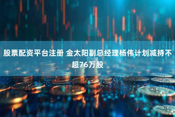 股票配资平台注册 金太阳副总经理杨伟计划减持不超76万股