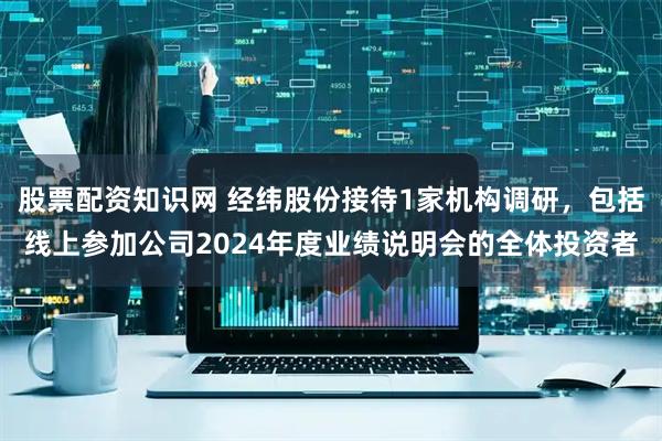 股票配资知识网 经纬股份接待1家机构调研，包括线上参加公司2024年度业绩说明会的全体投资者