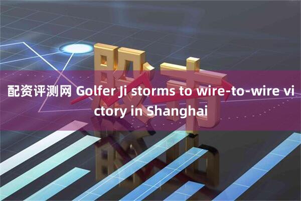 配资评测网 Golfer Ji storms to wire-to-wire victory in Shanghai