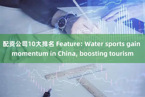 配资公司10大排名 Feature: Water sports gain momentum in China, boosting tourism