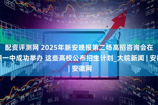 配资评测网 2025年新安晚报第二场高招咨询会在巢湖一中成功举办 这些高校公布招生计划_大皖新闻 | 安徽网