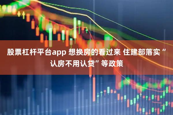 股票杠杆平台app 想换房的看过来 住建部落实“认房不用认贷”等政策