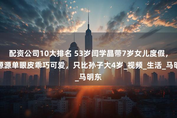 配资公司10大排名 53岁闫学晶带7岁女儿度假，小源源单眼皮乖巧可爱，只比孙子大4岁_视频_生活_马明东