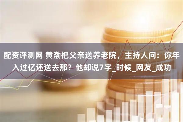 配资评测网 黄渤把父亲送养老院，主持人问：你年入过亿还送去那？他却说7字_时候_网友_成功