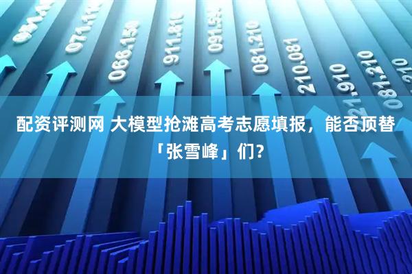 配资评测网 大模型抢滩高考志愿填报，能否顶替「张雪峰」们？