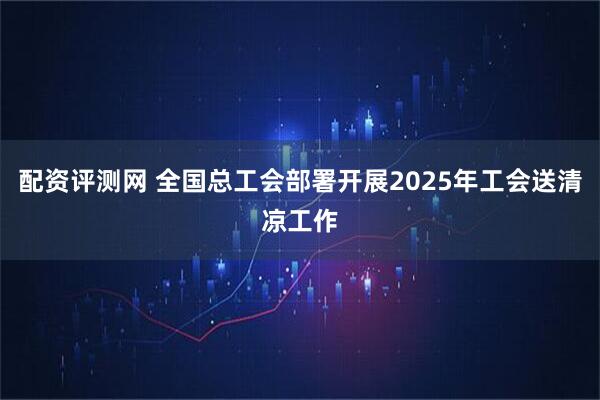 配资评测网 全国总工会部署开展2025年工会送清凉工作