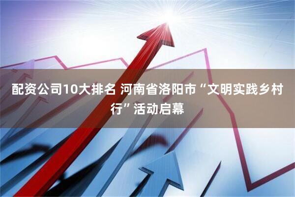 配资公司10大排名 河南省洛阳市“文明实践乡村行”活动启幕