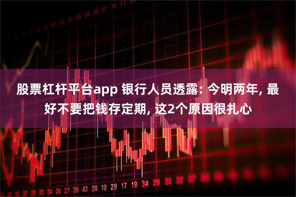 股票杠杆平台app 银行人员透露: 今明两年, 最好不要把钱存定期, 这2个原因很扎心