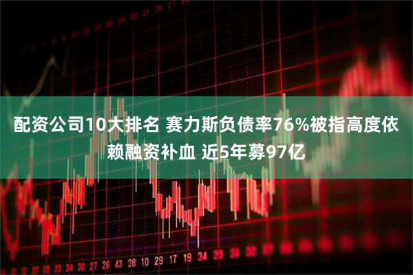 配资公司10大排名 赛力斯负债率76%被指高度依赖融资补血 近5年募97亿