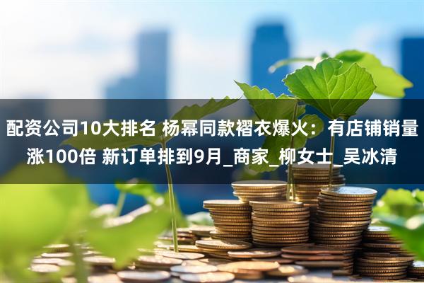 配资公司10大排名 杨幂同款褶衣爆火：有店铺销量涨100倍 新订单排到9月_商家_柳女士_吴冰清