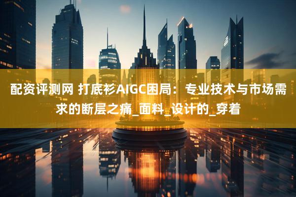 配资评测网 打底衫AIGC困局：专业技术与市场需求的断层之痛_面料_设计的_穿着