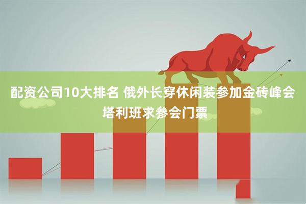 配资公司10大排名 俄外长穿休闲装参加金砖峰会 塔利班求参会门票