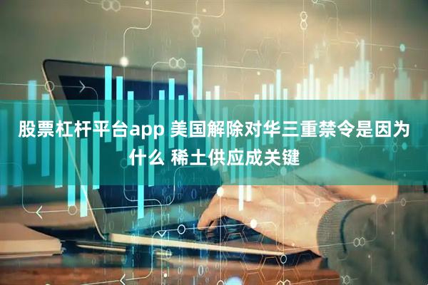 股票杠杆平台app 美国解除对华三重禁令是因为什么 稀土供应成关键