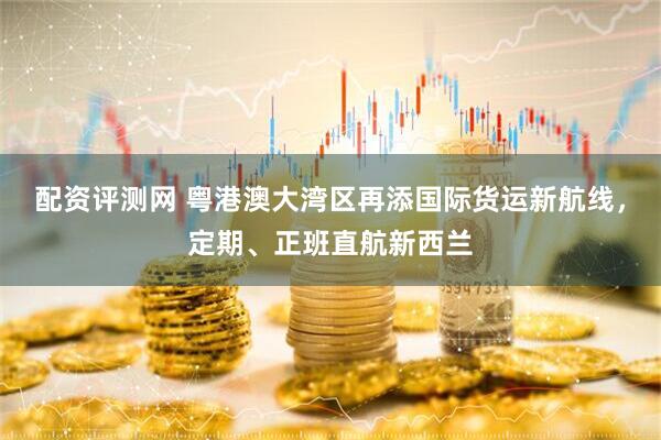 配资评测网 粤港澳大湾区再添国际货运新航线，定期、正班直航新西兰
