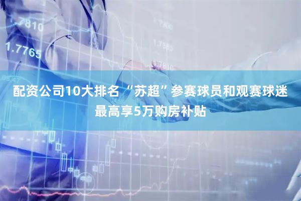 配资公司10大排名 “苏超”参赛球员和观赛球迷最高享5万购房补贴