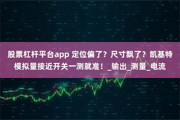 股票杠杆平台app 定位偏了？尺寸飘了？凯基特模拟量接近开关一测就准！_输出_测量_电流