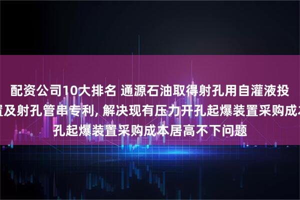 配资公司10大排名 通源石油取得射孔用自灌液投球压力转换装置及射孔管串专利, 解决现有压力开孔起爆装置采购成本居高不下问题