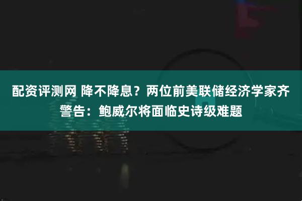 配资评测网 降不降息？两位前美联储经济学家齐警告：鲍威尔将面临史诗级难题