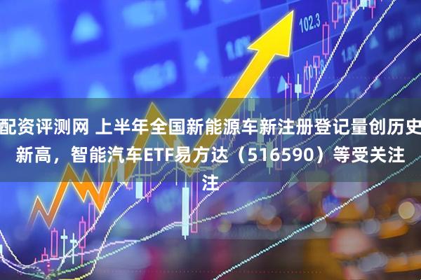 配资评测网 上半年全国新能源车新注册登记量创历史新高，智能汽车ETF易方达（516590）等受关注