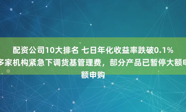 配资公司10大排名 七日年化收益率跌破0.1%！多家机构紧急下调货基管理费，部分产品已暂停大额申购
